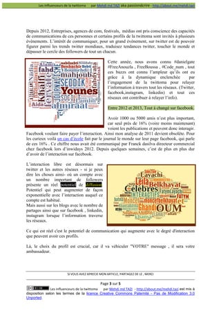 Les influenceurs de la twittoma

par Mehdi md TAZI aka passiondcrire - http://about.me/mehdi.tazi

Depuis 2012, Entreprises, agences de com, festivals, médias ont pris conscience des capacités
de communications de ces personnes et certains profils de la twittoma sont invités à plusieurs
événements. L’intérêt de communiquer, pour un grand évènement, sur twitter est de pouvoir
figurer parmi les trends twitter mondiaux, traduisez tendances twitter, toucher le monde et
dépasser le cercle des followers de tout un chacun.
Cette année, nous avons connu #danielgate
#FreeAnouzla , FreeBoussa , #Code_num , tout
ces buzzs ont connu l’ampleur qu’ils ont eu
grâce à la dynamique enclenchée
par
l’engagement de la twittoma pour relayer
l’information à travers tout les réseaux. (Twitter,
facebook,instagram, linkedin) et tout ces
réseaux ont contribuer à relayer l’info).
Entre 2012 et 2013, Tout à changé sur facebook.
Avoir 1000 ou 5000 amis n’est plus important,
car seul près de 16% (voire moins maintenant)
voient les publications et peuvent donc interagir.
Facebook voulant faire payer l’interaction. Ainsi mon analyse de 2011 devient obsolète. Pour
les curieux voilà un cas d’école fait par le journal le monde sur leur page facebook, qui parle
de ces 16% . Ce chiffre nous avait été communiqué par Franck dasilva directeur commercial
chez facebook lors d’inwidays 2012. Depuis quelques semaines, c’est de plus en plus dur
d’avoir de l’interaction sur facebook.
L’interaction libre est désormais sur
twitter et les autres réseaux - si je peux
dire les choses ainsi- où un compte avec
un nombre important de followers
présente un réel potentiel de diffusion.
Potentiel qui peut augmenter de façon
exponentielle avec l’interaction auquel ce
compte est habitué.
Mais aussi sur les blogs avec le nombre de
partages ainsi que sur facebook , linkedin,
instagram lorsque l’information traverse
les réseaux.
Ce qui est réel c'est le potentiel de communication qui augmente avec le degré d'interaction
que peuvent avoir ces profils.
Là, le choix du profil est crucial, car il va véhiculer "VOTRE" message , il sera votre
ambassadeur.

SI VOUS AVEZ APRECIE MON ARTICLE, PARTAGEZ DE LE , MERCI

Page 3 sur 5
Les influenceurs de la twittoma
par Mehdi md TAZI - http://about.me/mehdi.tazi est mis à
disposition selon les termes de la licence Creative Commons Paternité - Pas de Modification 3.0
Unported.

 