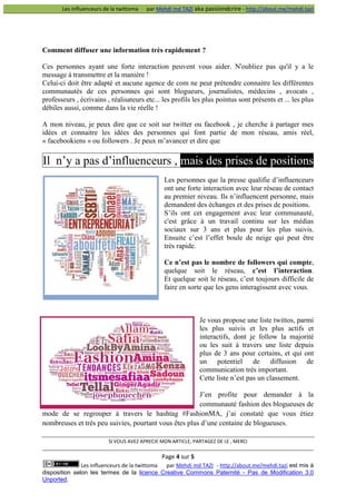 Les influenceurs de la twittoma

par Mehdi md TAZI aka passiondcrire - http://about.me/mehdi.tazi

Comment diffuser une information très rapidement ?
Ces personnes ayant une forte interaction peuvent vous aider. N'oubliez pas qu'il y a le
message à transmettre et la manière !
Celui-ci doit être adapté et aucune agence de com ne peut prétendre connaitre les différentes
communautés de ces personnes qui sont blogueurs, journalistes, médecins , avocats ,
professeurs , écrivains , réalisateurs etc... les profils les plus pointus sont présents et ... les plus
débiles aussi, comme dans la vie réelle !
A mon niveau, je peux dire que ce soit sur twitter ou facebook , je cherche à partager mes
idées et connaitre les idées des personnes qui font partie de mon réseau, amis réel,
« facebookiens » ou followers . Je peux m’avancer et dire que

Il n’y a pas d’influenceurs , mais des prises de positions
Les personnes que la presse qualifie d’influenceurs
ont une forte interaction avec leur réseau de contact
au premier niveau. Ils n’influencent personne, mais
demandent des échanges et des prises de positions.
S’ils ont cet engagement avec leur communauté,
c'est grâce à un travail continu sur les médias
sociaux sur 3 ans et plus pour les plus suivis.
Ensuite c’est l’effet boule de neige qui peut être
très rapide.
Ce n’est pas le nombre de followers qui compte,
quelque soit le réseau, c’est l’interaction.
Et quelque soit le réseau, c’est toujours difficile de
faire en sorte que les gens interagissent avec vous.

Je vous propose une liste twittos, parmi
les plus suivis et les plus actifs et
interactifs, dont je follow la majorité
ou les suit à travers une liste depuis
plus de 3 ans pour certains, et qui ont
un potentiel de diffusion de
communication très important.
Cette liste n’est pas un classement.
J’en profite pour demander à la
communauté fashion des blogueuses de
mode de se regrouper à travers le hashtag #FashionMA, j’ai constaté que vous étiez
nombreuses et très peu suivies, pourtant vous êtes plus d’une centaine de blogueuses.
SI VOUS AVEZ APRECIE MON ARTICLE, PARTAGEZ DE LE , MERCI

Page 4 sur 5
Les influenceurs de la twittoma
par Mehdi md TAZI - http://about.me/mehdi.tazi est mis à
disposition selon les termes de la licence Creative Commons Paternité - Pas de Modification 3.0
Unported.

 