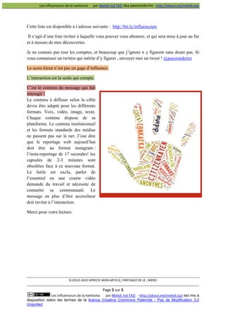 Les influenceurs de la twittoma

par Mehdi md TAZI aka passiondcrire - http://about.me/mehdi.tazi

Cette liste est disponible à l adresse suivante : http://bit.ly/influenceurs
Il s’agit d’une liste twitter à laquelle vous pouvez vous abonner, et qui sera mise à jour au fur
et à mesure de mes découvertes.
Je ne connais pas tout les comptes, et beaucoup que j’ignore n y figurent sans doute pas. Si
vous connaissez un twittos qui mérite d’y figurer , envoyez moi un tweet ! @passiondcrire
Le score klout n’est pas un gage d’influence.
L’interaction est la seule qui compte.
C’est le contenu du message qui fait
interagir !
Le contenu à diffuser selon la cible
devra être adapté pour les différents
formats. Voix, vidéo, image, texte.
Chaque contenu dispose de sa
plateforme. Le contenu institutionnel
et les formats standards des médias
ne passent pas sur le net. J’ose dire
que le reportage web aujourd’hui
doit être au format instagram :
l’insta-reportage de 17 secondes! les
capsules de 2-3 minutes sont
obsolètes face à ce nouveau format.
Le futile est exclu, parler de
l’essentiel en une courte vidéo
demande du travail et nécessite de
connaitre sa communauté. Le
message en plus d’être accrocheur
doit inviter à l’interaction.
Merci pour votre lecture.

SI VOUS AVEZ APRECIE MON ARTICLE, PARTAGEZ DE LE , MERCI

Page 5 sur 5
Les influenceurs de la twittoma
par Mehdi md TAZI - http://about.me/mehdi.tazi est mis à
disposition selon les termes de la licence Creative Commons Paternité - Pas de Modification 3.0
Unported.

 