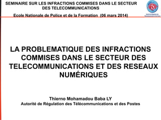 SEMINAIRE SUR LES INFRACTIONS COMMISES DANS LE SECTEUR
DES TELECOMMUNICATIONS
Ecole Nationale de Police et de la Formation (06 mars 2014)
LA PROBLEMATIQUE DES INFRACTIONS
COMMISES DANS LE SECTEUR DES
TELECOMMUNICATIONS ET DES RESEAUX
NUMÉRIQUES
Thierno Mohamadou Baba LY
Autorité de Régulation des Télécommunications et des Postes
 