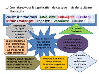 Personne qui
attaque
violemment les
traditions
établies
Partisan de
l'esclavage
Bouillie médicinale
que l'on applique,
entre deux linges,
sur une partie du
corps enflammée
Race de mouton
très estimée
pour sa laine
longue et fine
Unités françaises
d’infanterie légère
appartenant à
l'Armée d'Afrique
Pirate des
mers
américaines,
aux XVIIe et
XVIIIe s.
Personne dont l'habitat est
une cavité naturelle de la
roche ou creusée dans la
terre ou dans la roche
Personne étourdie, au
comportement
fantasque et quelque
peu extravagant.
Zouave interplanétaire Cataplasme Esclavagiste Hurluberlu
Mérinos mal peigné Troglodyte Iconoclaste Flibustier
 Connaissez-vous la signification de ces gros mots du capitaine
Haddock ?
 