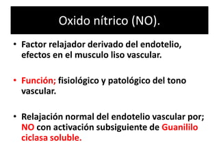 Oxido nítrico (NO).
• Factor relajador derivado del endotelio,
efectos en el musculo liso vascular.
• Función; fisiológico y patológico del tono
vascular.
• Relajación normal del endotelio vascular por;
NO con activación subsiguiente de Guanililo
ciclasa soluble.
 