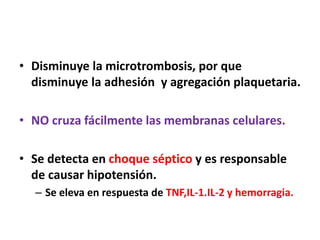 • Disminuye la microtrombosis, por que
disminuye la adhesión y agregación plaquetaria.
• NO cruza fácilmente las membranas celulares.
• Se detecta en choque séptico y es responsable
de causar hipotensión.
– Se eleva en respuesta de TNF,IL-1.IL-2 y hemorragia.
 