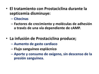 • El tratamiento con Prostaciclina durante la
septicemia disminuye:
– Citocinas
– Factores de crecimiento y moléculas de adhesión
a través de una vía dependiente de cAMP.
• La infusión de Prostaciclina produce;
– Aumento de gasto cardiaco
– Flujo sanguíneo esplácnico
– Aporte y consumo de oxigeno, sin descenso de la
presión sanguínea.
 
