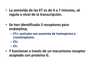 • La semivida de las ET es de 4 a 7 minutos, sé
regula a nivel de la transcripción.
• Se han identificado 3 receptores para
endotelina;
– ETA- auricular con aumento de inotropismo y
cronotropismo.
– ETB
– ETC
• Y funcionan a través de un mecanismo receptor
acoplado con proteína G.
 