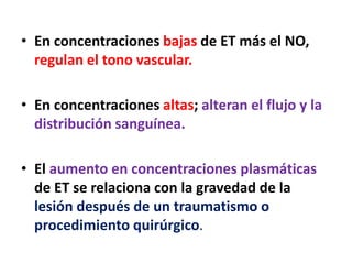 • En concentraciones bajas de ET más el NO,
regulan el tono vascular.
• En concentraciones altas; alteran el flujo y la
distribución sanguínea.
• El aumento en concentraciones plasmáticas
de ET se relaciona con la gravedad de la
lesión después de un traumatismo o
procedimiento quirúrgico.
 
