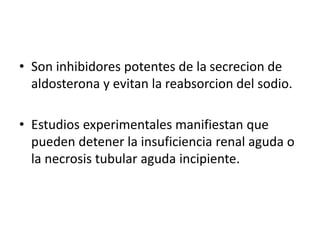 • Son inhibidores potentes de la secrecion de
aldosterona y evitan la reabsorcion del sodio.
• Estudios experimentales manifiestan que
pueden detener la insuficiencia renal aguda o
la necrosis tubular aguda incipiente.
 