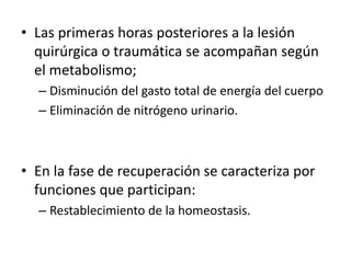 • Las primeras horas posteriores a la lesión
quirúrgica o traumática se acompañan según
el metabolismo;
– Disminución del gasto total de energía del cuerpo
– Eliminación de nitrógeno urinario.
• En la fase de recuperación se caracteriza por
funciones que participan:
– Restablecimiento de la homeostasis.
 
