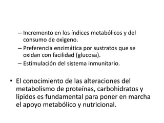 – Incremento en los índices metabólicos y del
consumo de oxigeno.
– Preferencia enzimática por sustratos que se
oxidan con facilidad (glucosa).
– Estimulación del sistema inmunitario.
• El conocimiento de las alteraciones del
metabolismo de proteínas, carbohidratos y
lípidos es fundamental para poner en marcha
el apoyo metabólico y nutricional.
 