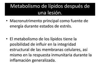 Metabolismo de lípidos después de
una lesión.
• Macronutrimento principal como fuente de
energía durante estados de estrés.
• El metabolismo de los lípidos tiene la
posibilidad de influir en la integridad
estructural de las membranas celulares, así
mismo en la respuesta inmunitaria durante la
inflamación generalizada.
 