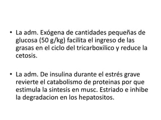 • La adm. Exógena de cantidades pequeñas de
glucosa (50 g/kg) facilita el ingreso de las
grasas en el ciclo del tricarboxilico y reduce la
cetosis.
• La adm. De insulina durante el estrés grave
revierte el catabolismo de proteinas por que
estimula la sintesis en musc. Estriado e inhibe
la degradacion en los hepatositos.
 