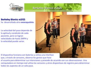 Berkeley Bionics eLEGS


Berkeley Bionics eLEGS
ha desarrollado otro exoesqueleto.


La velocidad del paso depende de
la aptitud y condición de cada
paciente, pero se logran
velocidades de hasta 2MPH y
la velocidad puede variar.




El dispositivo funciona con baterías y utiliza una interfase
que, a través de sensores, observa los gestos que hace
el usuario para determinar sus intenciones y procede de acuerdo con sus observaciones. Una
computadora en tiempo real utiliza los sensores y otros dispositivos de registro para determinar
todos los aspectos de un solo paso.
 