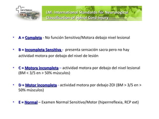 LM. International Standards for Neurological
                   Classification of Spinal Cord Injury



•   A = Completa - No función Sensitivo/Motora debajo nivel lesional

•   B = Incompleta Sensitiva - presenta sensación sacra pero no hay
    actividad motora por debajo del nivel de lesión

•   C = Motora incompleta – actividad motora por debajo del nivel lesional
    (BM < 3/5 en > 50% músculos)

•   D = Motor incompleta - actividad motora por debajo ZOI (BM > 3/5 en >
    50% músculos)

•   E = Normal – Examen Normal Sensitivo/Motor (hiperrreflexia, RCP ext)
 