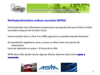 Tratamiento farmacológico y LMA


Methylprednisolone sodium succinate (MPSS)

Corticosteroide anti-inflamatorio proporciona neuroprotección para limitar el daño
secundario después de la lesión inicial.

Varios estudios fase 2 y fase 3 en 1980 sugirieron un posible pequeño beneficio

Sin aprobación regulatoria, pero, a veces se utiliza como una opción de
    tratamiento
fuera de indicación en plazo > 8 horas de la LMA.

MPSS dosis altas puede causar algunos efectos adversos tales como sepsis y
neumonía.




                                                                                     35
 