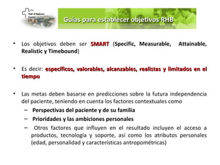 Guías para establecer objetivos RHB


•   Los objetivos deben ser SMART (Specific, Measurable,           Attainable,
    Realistic y Timebound)

•   Es decir: específicos, valorables, alcanzables, realistas y limitados en el
    tiempo

•   Las metas deben basarse en predicciones sobre la futura independencia
    del paciente, teniendo en cuenta los factores contextuales como
     – Perspectivas del paciente y de su familia
     – Prioridades y las ambiciones personales
     – Otros factores que influyen en el resultado incluyen el acceso a
        productos, tecnología y soporte, así como los atributos personales
        (edad, personalidad y características antropométricas)
 