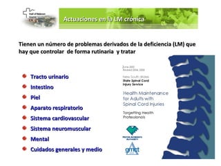 Actuaciones en la LM crónica


Tienen un número de problemas derivados de la deficiencia (LM) que
hay que controlar de forma rutinaria y tratar



    Tracto urinario
    Intestino
    Piel
    Aparato respiratorio
    Sistema cardiovascular
    Sistema neuromuscular
    Mental
    Cuidados generales y medio
 