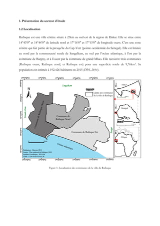 1. Présentation du secteur d'étude
1.2 Localisation
Rufisque est une ville côtière située à 25km au sud-est de la région de Dakar. Elle se situe entre
14°43’0" et 14°44’0" de latitude nord et 17°16’0" et 17°15’0" de longitude ouest. C’est une zone
côtière qui fait partie de la presqu’ile du Cap-Vert (pointe occidentale du Sénégal). Elle est limitée
au nord par la communauté rurale de Sangalkam, au sud par l’océan atlantique, à l’est par la
commune de Bargny, et à l’ouest par la commune de grand Mbao. Elle recouvre trois communes
(Rufisque ouest, Rufisque nord, et Rufisque est) pour une superficie totale de 9,76km². Sa
population est estimée à 192.426 habitants en 2015 (DPS, 2014).
Figure 1: Localisation des communes de la ville de Rufisque
 