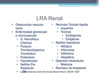 LRA Renal 
• Obstrucción vasculo-renal 
• Enfermedad glomerular 
o microvascular 
• S. Hemolitico- 
Uremico 
• Purpura 
Trombocitopenica 
Trombotica 
• Eclampsia 
• Hipertensión 
• Nefritis Por 
Radiación 
• LES 
• Necrosis Tubular Aguda 
• Isquemia 
• Toxinas 
• Endógenas 
• Exógenas 
• Nefritis Intersticial 
• Alérgica 
• Infecciosa 
• Infiltrativa 
• Idiopática 
• Deposito intratubular 
• Mieloma 
• Rechazo de trasplante 
Normotensive Ischemic Acute Renal Failure. NEJM 2007 
 