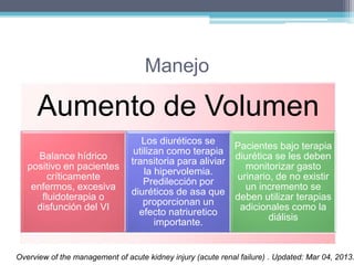 Manejo 
Aumento de Volumen 
Balance hídrico 
positivo en pacientes 
críticamente 
enfermos, excesiva 
fluidoterapia o 
disfunción del VI 
Los diuréticos se 
utilizan como terapia 
transitoria para aliviar 
la hipervolemia. 
Predilección por 
diuréticos de asa que 
proporcionan un 
efecto natriuretico 
importante. 
Pacientes bajo terapia 
diurética se les deben 
monitorizar gasto 
urinario, de no existir 
un incremento se 
deben utilizar terapias 
adicionales como la 
diálisis 
Overview of the management of acute kidney injury (acute renal failure) . Updated: Mar 04, 2013. 
 