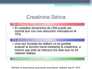 Creatinina Sérica 
No refleja la TFG 
• En estadios tempranos de LRA puede ser 
normal aun con una reducción marcada en la 
TFG 
Es removida mediante la diálisis 
• Una vez iniciada las diálisis no es posible 
evaluar la función renal mediante la creatinina, a 
menos que esta se reduzca los días que no se 
realicen diálisis 
Diferentes valores de corte 
Definition of acute kidney injury (acute renal failure). Updated: Aug 01, 2013. 
 