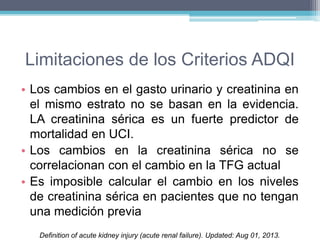 Limitaciones de los Criterios ADQI 
• Los cambios en el gasto urinario y creatinina en 
el mismo estrato no se basan en la evidencia. 
LA creatinina sérica es un fuerte predictor de 
mortalidad en UCI. 
• Los cambios en la creatinina sérica no se 
correlacionan con el cambio en la TFG actual 
• Es imposible calcular el cambio en los niveles 
de creatinina sérica en pacientes que no tengan 
una medición previa 
Definition of acute kidney injury (acute renal failure). Updated: Aug 01, 2013. 
 
