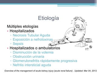 Etiología 
Múltiples etologías 
• Hospitalizados 
▫ Necrosis Tubular Aguda 
▫ Exposición a nefrotoxinas 
▫ Sepsis 
• Hospitalizados o ambulatorios 
▫ Disminución de la volemia 
▫ Obstrucción urinaria 
▫ Glomerulonefritis rápidamente progresiva 
▫ Nefritis intersticial aguda 
Overview of the management of acute kidney injury (acute renal failure) . Updated: Mar 04, 2013. 
 