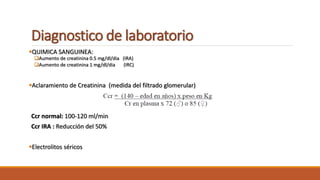 Diagnostico de laboratorio
QUIMICA SANGUINEA:
Aumento de creatinina 0.5 mg/dl/dia (IRA)
Aumento de creatinina 1 mg/dl/dia (IRC)
Aclaramiento de Creatinina (medida del filtrado glomerular)
Ccr normal: 100-120 ml/min
Ccr IRA : Reducción del 50%
Electrolitos séricos
 
