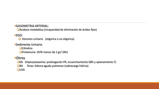 GASOMETRIA ARTERIAL:
Acidosis metabólica (incapacidad de eliminación de ácidos fijos)
EGO:
 Volumen urinario (oligúrica o no oligúrica)
Sedimento Urinario
Cilindros
Proteinuria (NTA menor de 1 gr/ 24h)
Otros
KG (Hiperpotasemia: prolongación PR, ensanchamiento QRS y aplanamiento T)
RX Tórax: Edema agudo pulmonar (sobrecarga hídrica)
USG
 