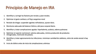 1. Identificar y corregir los factores pre-renales y post-renales.
2. Optimizar el gasto cardiaco y el flujo sanguíneo renal
3. Revisión de drogas: suspender agentes nefrotóxicos, ajustar dosis.
4. Monitoreo adecuado del balance hídrico y del peso corporal diario.
5. Identificar y tratar complicaciones agudas: hiperkalemia, acidosis, edema pulmonar.
6. Optimizar el soporte nutricional: calorías adecuadas, mínima producción de productos
7. nitrogenados, restricción de potasio.
8. Identificar y tratar agresivamente las infecciones: minimizar cantidad de catéteres, retiro de sonda vesical si hay
anuria.
9. Inicio de diálisis antes de inicio de complicaciones urémicas
Principios de Manejo en IRA
 