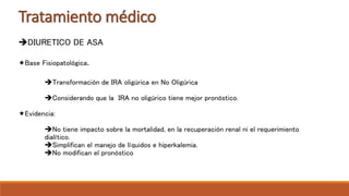 Tratamiento médico
DIURETICO DE ASA
Base Fisiopatológica.
Transformación de IRA oligúrica en No Oligúrica
Considerando que la IRA no oligúrico tiene mejor pronóstico.
Evidencia:
No tiene impacto sobre la mortalidad, en la recuperación renal ni el requerimiento
dialítico.
Simplifican el manejo de líquidos e hiperkalemia.
No modifican el pronóstico
 
