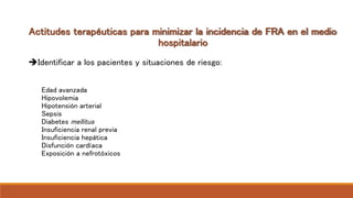 Actitudes terapéuticas para minimizar la incidencia de FRA en el medio
hospitalario
Identificar a los pacientes y situaciones de riesgo:
Edad avanzada
Hipovolemia
Hipotensión arterial
Sepsis
Diabetes mellitus
Insuficiencia renal previa
Insuficiencia hepática
Disfunción cardíaca
Exposición a nefrotóxicos
 
