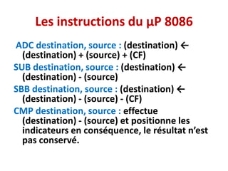 Les instructions du µP 8086
ADC destination, source : (destination) ←
(destination) + (source) + (CF)
SUB destination, source : (destination) ←
(destination) - (source)
SBB destination, source : (destination) ←
(destination) - (source) - (CF)
CMP destination, source : effectue
(destination) - (source) et positionne les
indicateurs en conséquence, le résultat n’est
pas conservé.
 