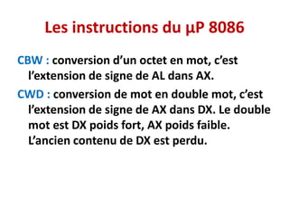 Les instructions du µP 8086
CBW : conversion d’un octet en mot, c’est
l’extension de signe de AL dans AX.
CWD : conversion de mot en double mot, c’est
l’extension de signe de AX dans DX. Le double
mot est DX poids fort, AX poids faible.
L’ancien contenu de DX est perdu.
 