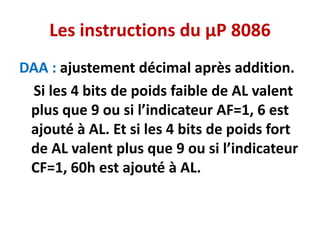 Les instructions du µP 8086
DAA : ajustement décimal après addition.
Si les 4 bits de poids faible de AL valent
plus que 9 ou si l’indicateur AF=1, 6 est
ajouté à AL. Et si les 4 bits de poids fort
de AL valent plus que 9 ou si l’indicateur
CF=1, 60h est ajouté à AL.
 