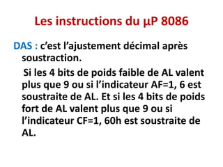 Les instructions du µP 8086
DAS : c’est l’ajustement décimal après
soustraction.
Si les 4 bits de poids faible de AL valent
plus que 9 ou si l’indicateur AF=1, 6 est
soustraite de AL. Et si les 4 bits de poids
fort de AL valent plus que 9 ou si
l’indicateur CF=1, 60h est soustraite de
AL.
 