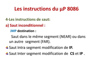 Les instructions du µP 8086
4-Les instructions de saut:
a) Saut inconditionnel :
JMP destination :
Saut dans le même segment (NEAR) ou dans
un autre segment (FAR).
Saut Intra segment modification de IP.
Saut Inter segment modification de CS et IP .
 