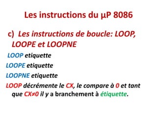 Les instructions du µP 8086
c) Les instructions de boucle: LOOP,
LOOPE et LOOPNE
LOOP etiquette
LOOPE etiquette
LOOPNE etiquette
LOOP décrémente le CX, le compare à 0 et tant
que CX≠0 il y a branchement à étiquette.
 