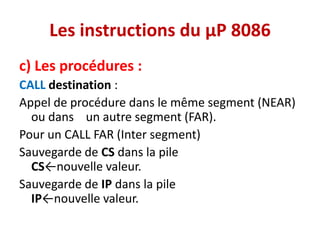 Les instructions du µP 8086
c) Les procédures :
CALL destination :
Appel de procédure dans le même segment (NEAR)
ou dans un autre segment (FAR).
Pour un CALL FAR (Inter segment)
Sauvegarde de CS dans la pile
CS←nouvelle valeur.
Sauvegarde de IP dans la pile
IP←nouvelle valeur.
 