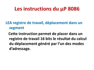 Les instructions du µP 8086
LEA registre de travail, déplacement dans un
segment
Cette instruction permet de placer dans un
registre de travail 16 bits le résultat du calcul
du déplacement généré par l’un des modes
d’adressage.
 