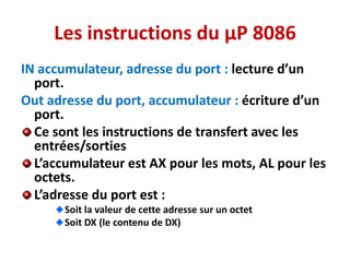 Les instructions du µP 8086
IN accumulateur, adresse du port : lecture d’un
port.
Out adresse du port, accumulateur : écriture d’un
port.
Ce sont les instructions de transfert avec les
entrées/sorties
L’accumulateur est AX pour les mots, AL pour les
octets.
L’adresse du port est :
Soit la valeur de cette adresse sur un octet
Soit DX (le contenu de DX)
 