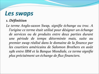 Les swaps
1. Définition
Le terme Anglo-saxon Swap, signifie échange ou troc. A
   l’origine ce terme était utilisé pour désigner un échange
   de services ou de produits entre deux parties durant
   une période de temps déterminée mais, suite au
   premier swap réalisé dans le domaine de la finance par
   les courtiers américains de Salomon Brothers en août
   1981 entre IBM et la Banque Mondiale, ce terme signifie
   plus précisément un échange de flux financiers.
 