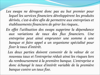 Les swaps ne dérogent donc pas au but premier pour
  lequel les services financiers développèrent les produits
  dérivés, c'est-à-dire afin de permettre aux entreprises et
  établissements financiers de gérer les risques..
En effet l’utilisation des swaps supprime la dépendance
  aux variations de taux des flux financiers. Une
  entreprise peut ainsi emprunter une somme à une
  banque et faire appel a un organisme spécialisé pour
  fixer le taux d’intérêt.
 Les deux parties doivent convenir de la valeur de ce
  nouveau taux et l’entreprise réduit ainsi les risques lors
  du remboursement à la première banque. L’entreprise a
  donc échangé le taux d’intérêt variable de la première
  banque contre un taux fixe.
 