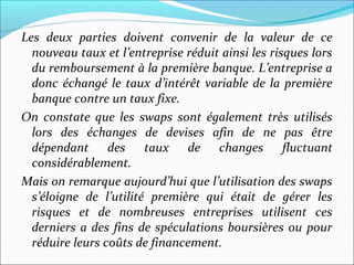 Les deux parties doivent convenir de la valeur de ce
  nouveau taux et l’entreprise réduit ainsi les risques lors
  du remboursement à la première banque. L’entreprise a
  donc échangé le taux d’intérêt variable de la première
  banque contre un taux fixe.
On constate que les swaps sont également très utilisés
  lors des échanges de devises afin de ne pas être
  dépendant des taux de changes fluctuant
  considérablement.
Mais on remarque aujourd’hui que l’utilisation des swaps
  s’éloigne de l’utilité première qui était de gérer les
  risques et de nombreuses entreprises utilisent ces
  derniers a des fins de spéculations boursières ou pour
  réduire leurs coûts de financement.
 