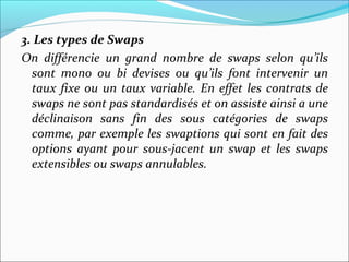 3. Les types de Swaps
On différencie un grand nombre de swaps selon qu’ils
  sont mono ou bi devises ou qu’ils font intervenir un
  taux fixe ou un taux variable. En effet les contrats de
  swaps ne sont pas standardisés et on assiste ainsi a une
  déclinaison sans fin des sous catégories de swaps
  comme, par exemple les swaptions qui sont en fait des
  options ayant pour sous-jacent un swap et les swaps
  extensibles ou swaps annulables.
 