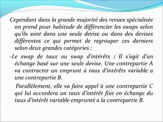 Cependant dans la grande majorité des revues spécialisée
  on prend pour habitude de différencier les swaps selon
  qu’ils sont dans une seule devise ou dans des devises
  différentes ce qui permet de regrouper ces derniers
  selon deux grandes catégories :
-Le swap de taux ou swap d'intérêts : Il s’agit d’un
  échange basé sur une seule devise. Une contrepartie A
  va contracter un emprunt à taux d’intérêts variable a
  une contrepartie B.
  Parallèlement, elle va faire appel à une contrepartie C
  qui lui accordera un taux d’intérêt fixe en échange du
  taux d’intérêt variable emprunté a la contrepartie B.
 