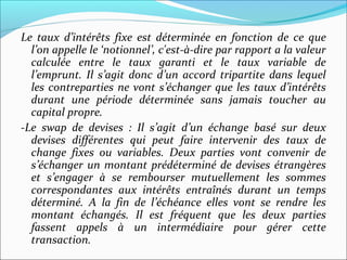 Le taux d’intérêts fixe est déterminée en fonction de ce que
  l’on appelle le ‘notionnel’, c'est-à-dire par rapport a la valeur
  calculée entre le taux garanti et le taux variable de
  l’emprunt. Il s’agit donc d’un accord tripartite dans lequel
  les contreparties ne vont s’échanger que les taux d’intérêts
  durant une période déterminée sans jamais toucher au
  capital propre.
-Le swap de devises : Il s’agit d’un échange basé sur deux
  devises différentes qui peut faire intervenir des taux de
  change fixes ou variables. Deux parties vont convenir de
  s’échanger un montant prédéterminé de devises étrangères
  et s’engager à se rembourser mutuellement les sommes
  correspondantes aux intérêts entraînés durant un temps
  déterminé. A la fin de l’échéance elles vont se rendre les
  montant échangés. Il est fréquent que les deux parties
  fassent appels à un intermédiaire pour gérer cette
  transaction.
 