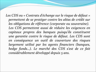 Les CDS ou « Contrats d'échange sur le risque de défaut »
  permettent de se protéger contre les aléas de crédit sur
  les obligations de référence (corporate ou souveraine).
  Les CDS permettent aussi de réduire les exigences en
  capitaux propres des banques puisqu'ils constituent
  une garantie contre le risque de défaut. Les CDS sont
  en conséquence un outil de couverture des risques
  largement utilisé par les agents financiers (banques,
  hedge funds…). Le marché des CDS s'est de ce fait
  considérablement développé depuis 5 ans.
 