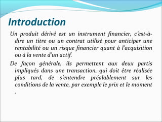 Introduction
Un produit dérivé est un instrument financier, c’est-à-
 dire un titre ou un contrat utilisé pour anticiper une
 rentabilité ou un risque financier quant à l’acquisition
 ou à la vente d’un actif.
De façon générale, ils permettent aux deux partis
 impliqués dans une transaction, qui doit être réalisée
 plus tard, de s’entendre préalablement sur les
 conditions de la vente, par exemple le prix et le moment
 .
 