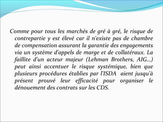 Comme pour tous les marchés de gré à gré, le risque de
 contrepartie y est élevé car il n'existe pas de chambre
 de compensation assurant la garantie des engagements
 via un système d'appels de marge et de collatéraux. La
 faillite d'un acteur majeur (Lehman Brothers, AIG…)
 peut ainsi accentuer le risque systémique, bien que
 plusieurs procédures établies par l'ISDA aient jusqu'à
 présent prouvé leur efficacité pour organiser le
 dénouement des contrats sur les CDS.
 