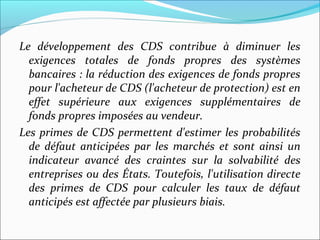 Le développement des CDS contribue à diminuer les
  exigences totales de fonds propres des systèmes
  bancaires : la réduction des exigences de fonds propres
  pour l'acheteur de CDS (l'acheteur de protection) est en
  effet supérieure aux exigences supplémentaires de
  fonds propres imposées au vendeur.
Les primes de CDS permettent d'estimer les probabilités
  de défaut anticipées par les marchés et sont ainsi un
  indicateur avancé des craintes sur la solvabilité des
  entreprises ou des États. Toutefois, l'utilisation directe
  des primes de CDS pour calculer les taux de défaut
  anticipés est affectée par plusieurs biais.
 
